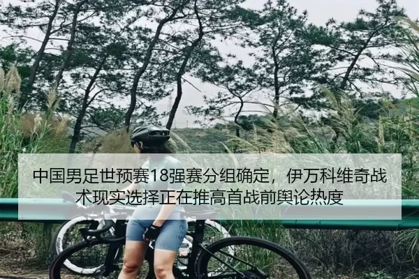 中国男足世预赛18强赛分组确定，伊万科维奇战术现实选择正在推高首战前舆论热度