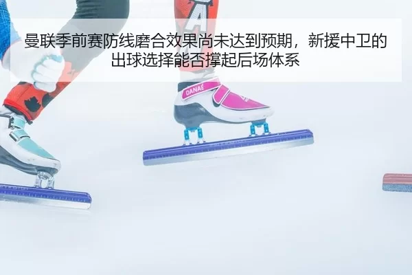 曼联季前赛防线磨合效果尚未达到预期，新援中卫的出球选择能否撑起后场体系